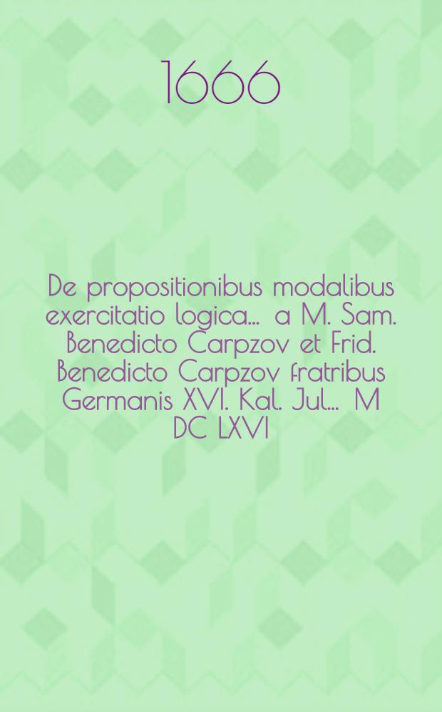 De propositionibus modalibus exercitatio logica ... a M. Sam. Benedicto Carpzov et Frid. Benedicto Carpzov fratribus Germanis XVI. Kal. Jul. ... M DC LXVI ...