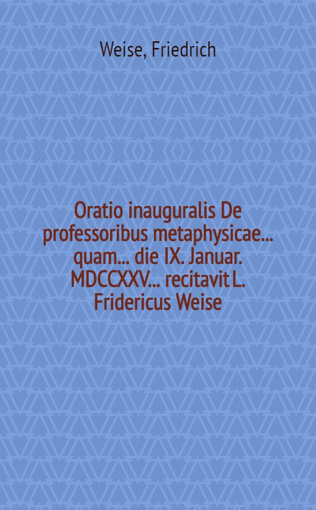 Oratio inauguralis De professoribus metaphysicae ... quam ... die IX. Januar. MDCCXXV. ... recitavit L. Fridericus Weise