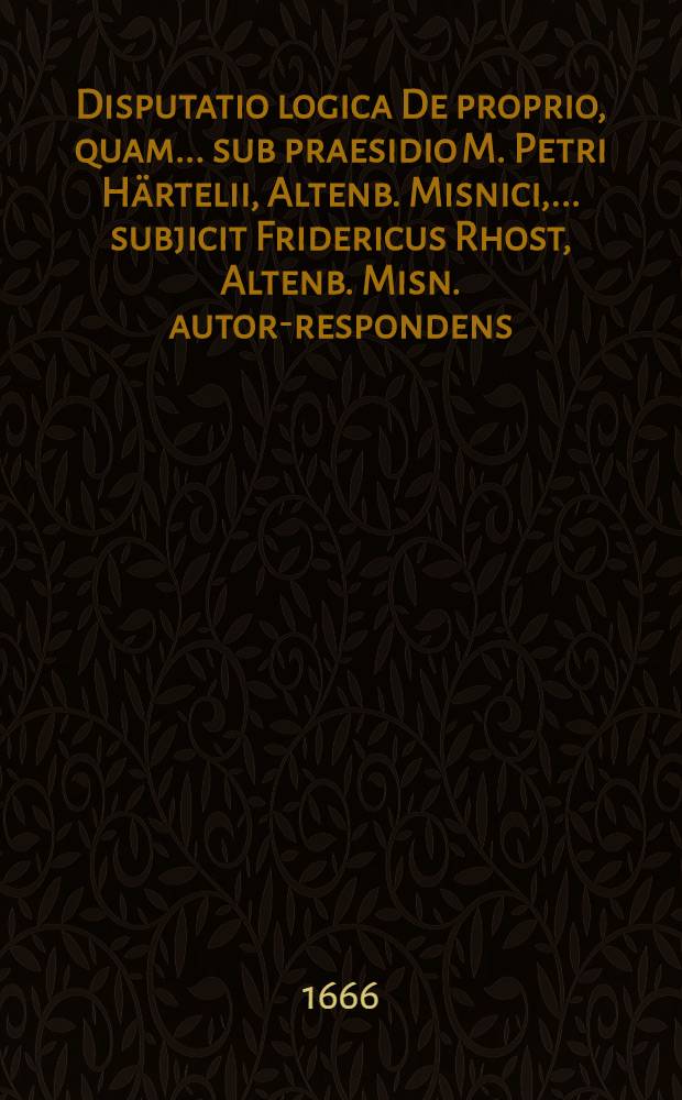 Disputatio logica De proprio, quam ... sub praesidio M. Petri Härtelii, Altenb. Misnici, ... subjicit Fridericus Rhost, Altenb. Misn. autor-respondens ... d. 21. Martii. anno ... M. DC. LXVI.