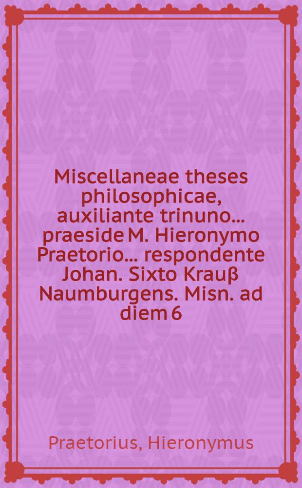 Miscellaneae theses philosophicae, auxiliante trinuno ... praeside M. Hieronymo Praetorio ... respondente Johan. Sixto Krauβ Naumburgens. Misn. ad diem 6. April. ...
