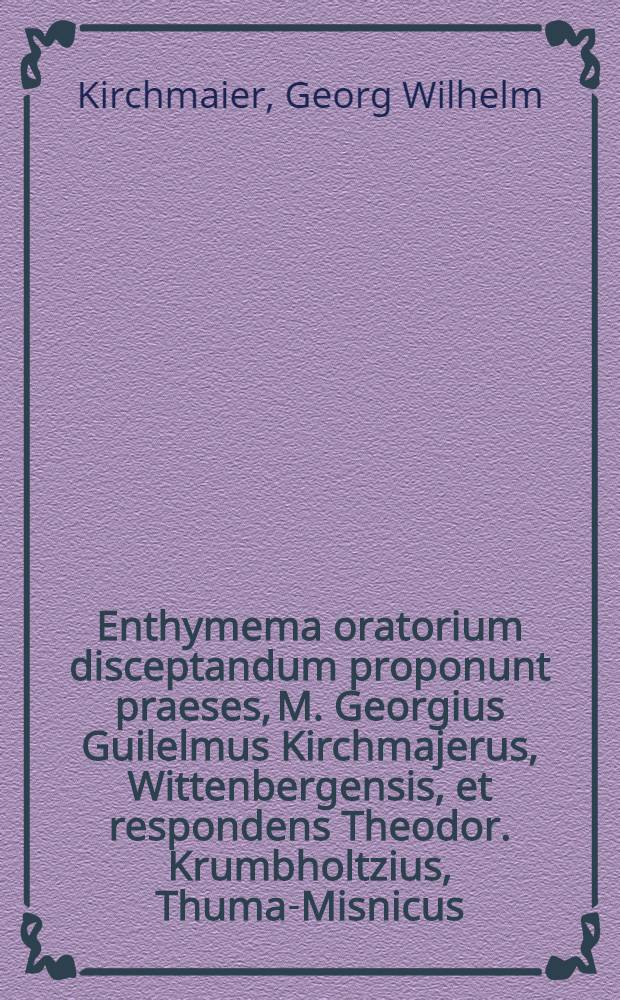 Enthymema oratorium disceptandum proponunt praeses, M. Georgius Guilelmus Kirchmajerus, Wittenbergensis, et respondens Theodor. Krumbholtzius, Thuma-Misnicus, Wittenbergae ... die XI. Januar. ... M DC XCVI.
