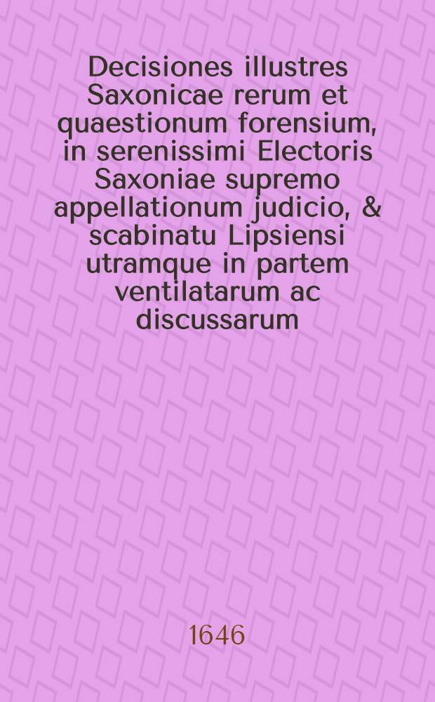 Decisiones illustres Saxonicae rerum et quaestionum forensium, in serenissimi Electoris Saxoniae supremo appellationum judicio, & scabinatu Lipsiensi utramque in partem ventilatarum ac discussarum, responsis & judicatis dicasterii utriusque corroboratae