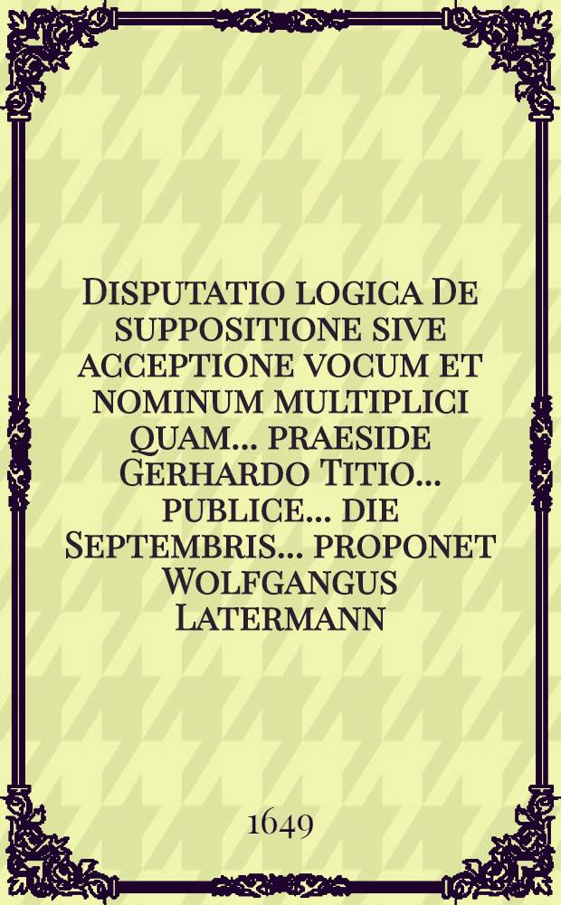Disputatio logica De suppositione sive acceptione vocum et nominum multiplici quam ... praeside Gerhardo Titio ... publice ... die Septembris ... proponet Wolfgangus Latermann