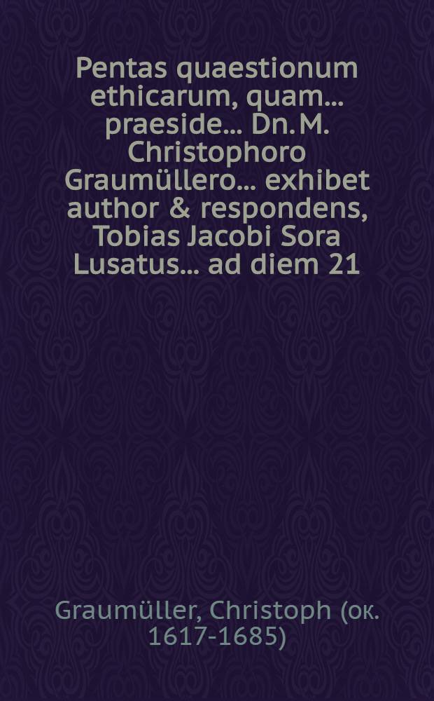 Pentas quaestionum ethicarum, quam ... praeside ... Dn. M. Christophoro Graumüllero ... exhibet author & respondens, Tobias Jacobi Sora Lusatus ... ad diem 21. Martii