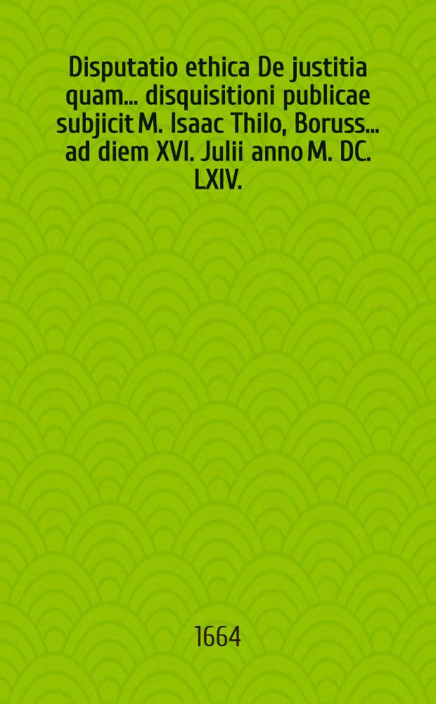 Disputatio ethica De justitia quam ... disquisitioni publicae subjicit M. Isaac Thilo, Boruss. ... ad diem XVI. Julii anno M. DC. LXIV.