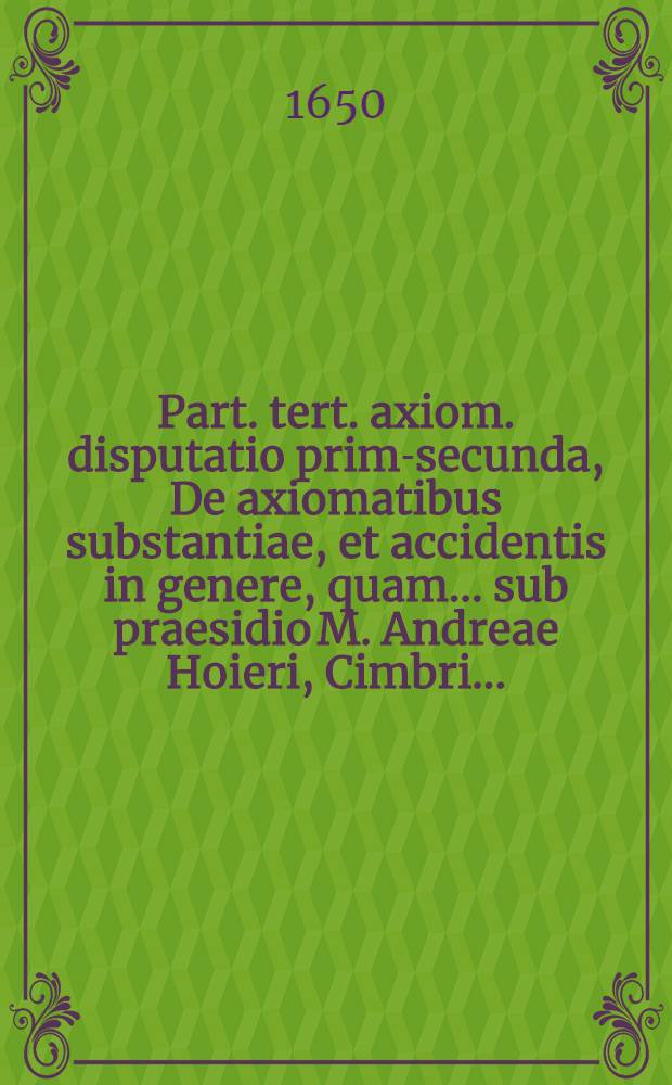 Part. tert. axiom. disputatio prima-[secunda], De axiomatibus substantiae, et accidentis in genere, quam ... sub praesidio M. Andreae Hoieri, Cimbri ...