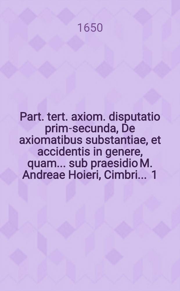 Part. tert. axiom. disputatio prima-[secunda], De axiomatibus substantiae, et accidentis in genere, quam ... sub praesidio M. Andreae Hoieri, Cimbri ... [1] : ... publicè tuebitur Jacobus Götten, Lubec. ... 6. Febr. anno ... M DC L.