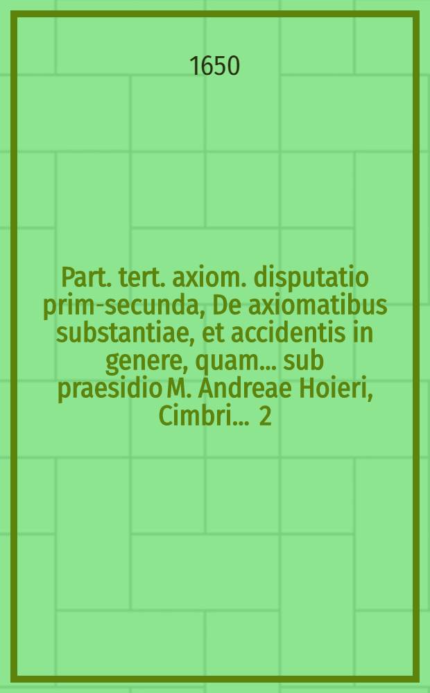 Part. tert. axiom. disputatio prima-[secunda], De axiomatibus substantiae, et accidentis in genere, quam ... sub praesidio M. Andreae Hoieri, Cimbri ... [2] : ... publicè tuebitur Daniel Lipstorpius, Lubec. ... d. April. anno ... M DC L.
