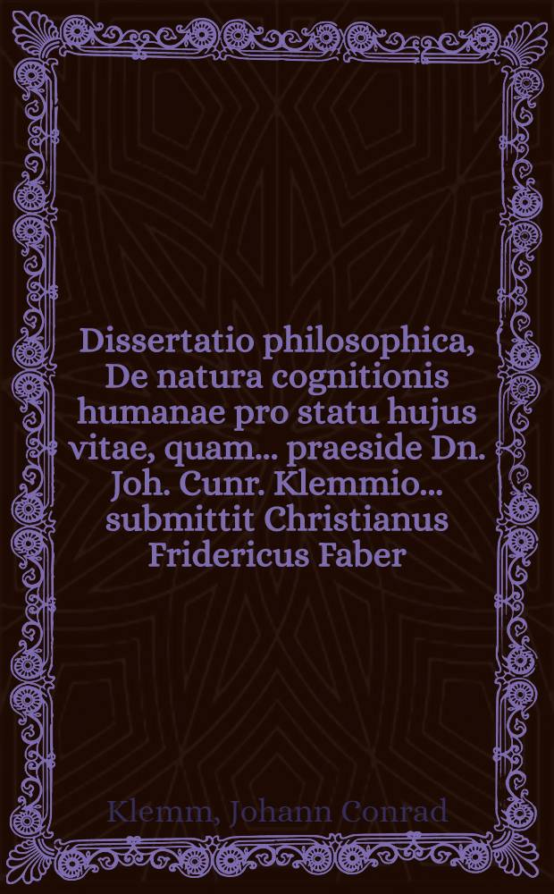 Dissertatio philosophica, De natura cognitionis humanae pro statu hujus vitae, quam ... praeside Dn. Joh. Cunr. Klemmio ... submittit Christianus Fridericus Faber, Blabyrensis ...