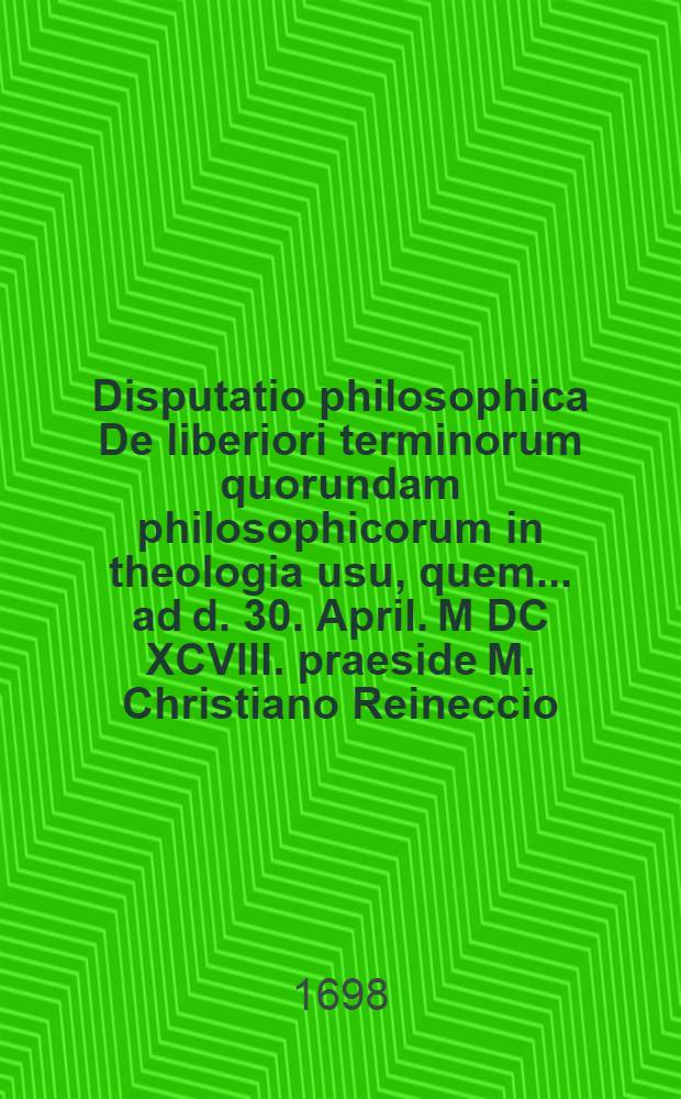 Disputatio philosophica De liberiori terminorum quorundam philosophicorum in theologia usu, quem ... ad d. 30. April. M DC XCVIII. praeside M. Christiano Reineccio ... exponit David Gerdes Wismariensis ...