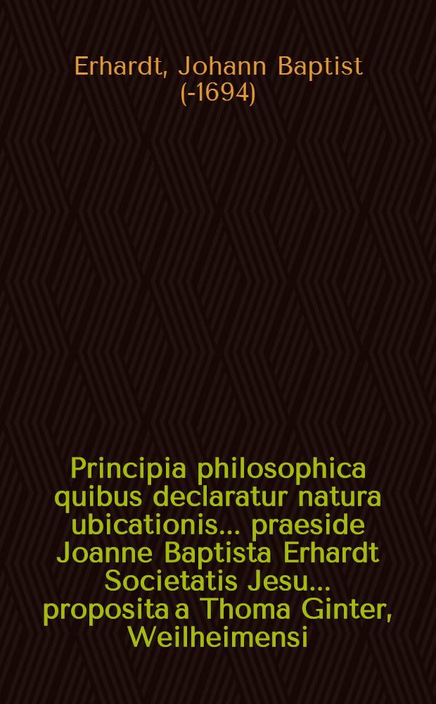 Principia philosophica quibus declaratur natura ubicationis ... praeside Joanne Baptista Erhardt Societatis Jesu ... proposita a Thoma Ginter, Weilheimensi ... anno ... M. DC. LXI. mense Maio