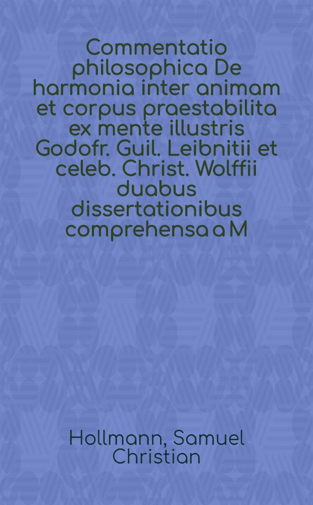 Commentatio philosophica De harmonia inter animam et corpus praestabilita ex mente illustris Godofr. Guil. Leibnitii et celeb. Christ. Wolffii duabus dissertationibus comprehensa a M. Sam. Christ. Hollmann Sedin. Pomer. ...