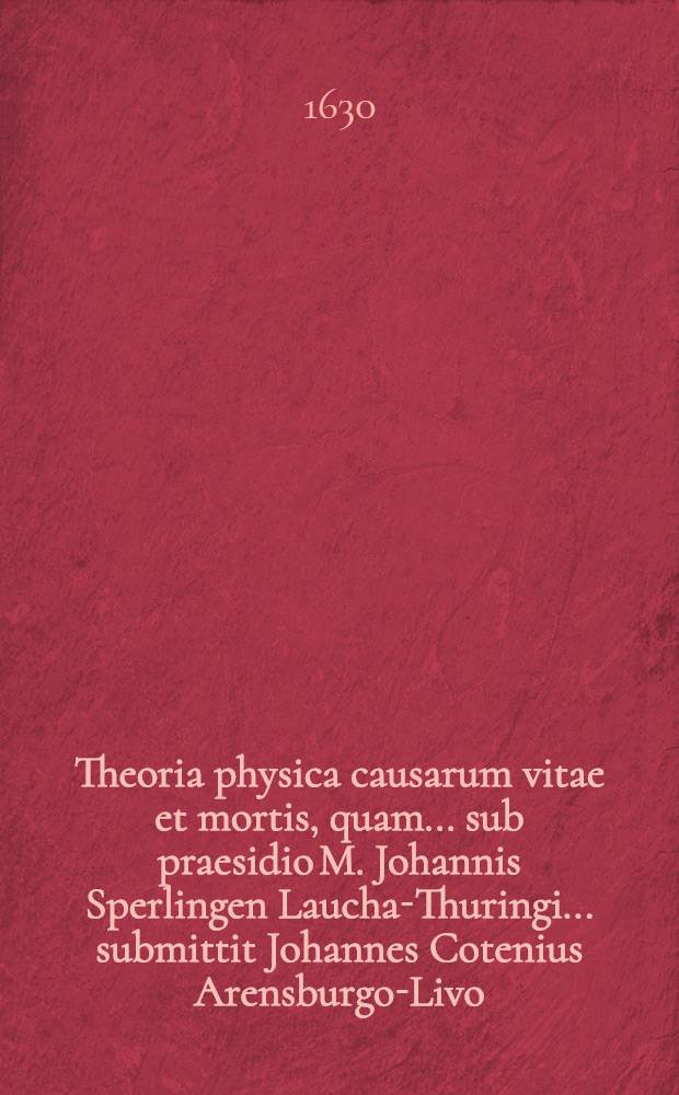 Theoria physica causarum vitae et mortis, quam ... sub praesidio M. Johannis Sperlingen Laucha-Thuringi ... submittit Johannes Cotenius Arensburgo-Livo, ad diem 16. Januarii ...