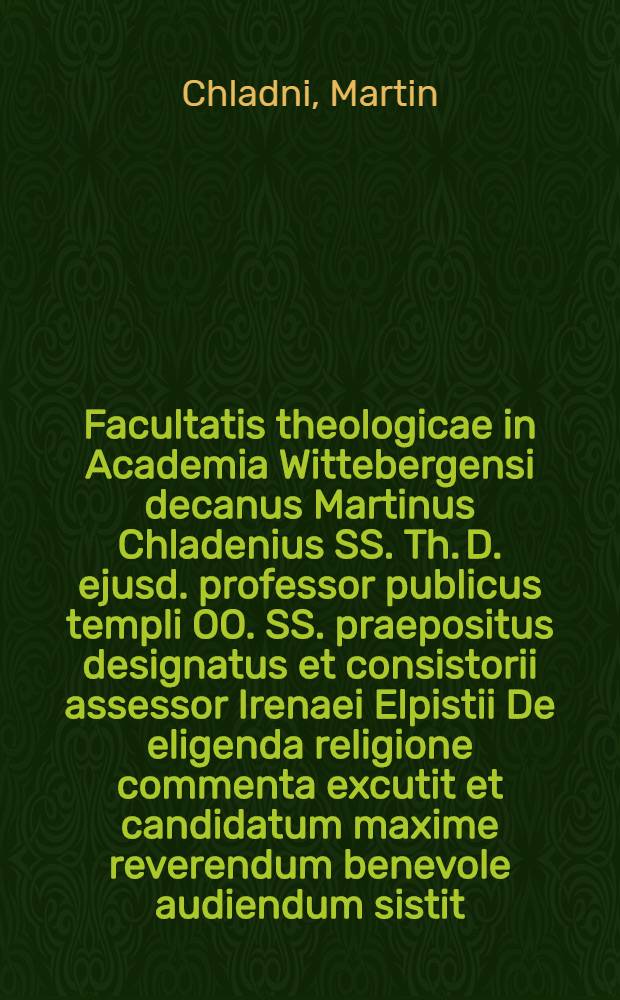Facultatis theologicae in Academia Wittebergensi decanus Martinus Chladenius SS. Th. D. ejusd. professor publicus templi OO. SS. praepositus designatus et consistorii assessor Irenaei Elpistii De eligenda religione commenta excutit et candidatum maxime reverendum benevole audiendum sistit