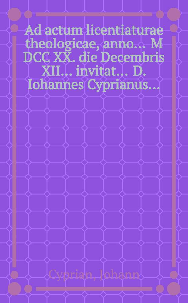 Ad actum licentiaturae theologicae, anno ... M DCC XX. die Decembris XII... invitat ... D. Iohannes Cyprianus ...