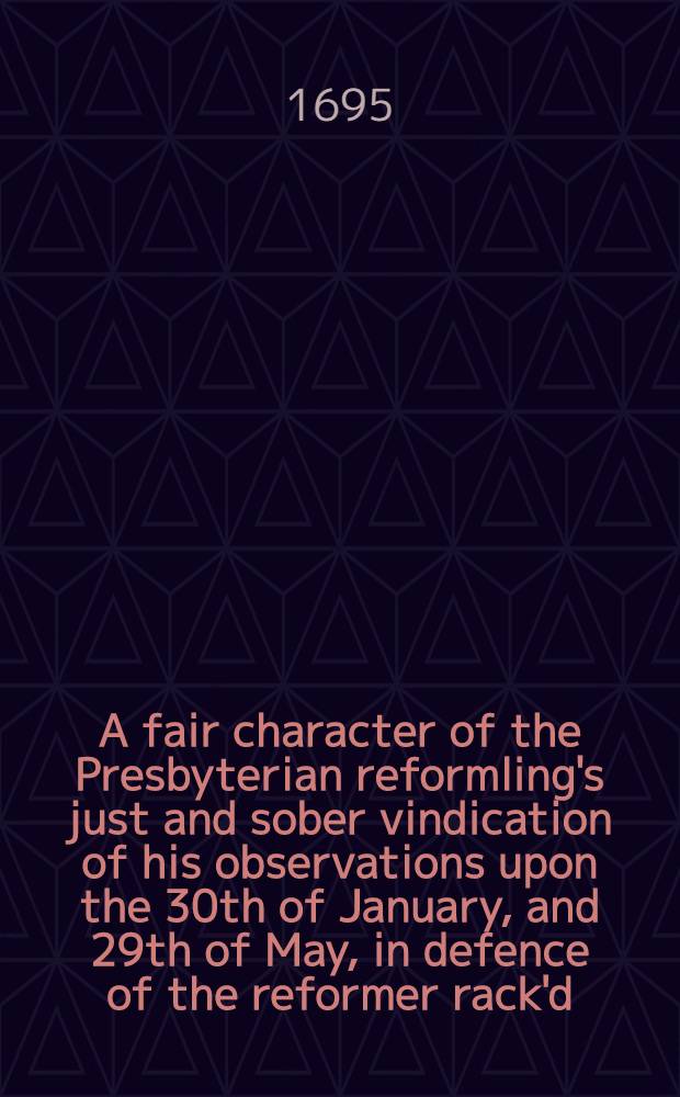 A fair character of the Presbyterian reformling's just and sober vindication of his observations upon the 30th of January, and 29th of May, in defence of the reformer rack'd : Being an answer to J.G.G.'s new vile rant, and the Weekly Observator's invidious and false reflections on it