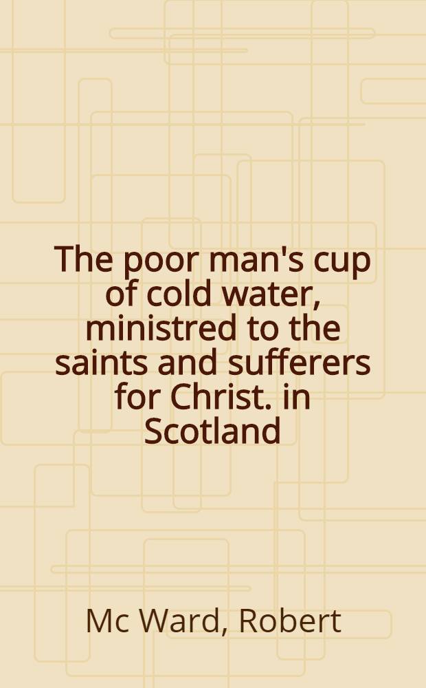 The poor man's cup of cold water, ministred to the saints and sufferers for Christ. in Scotland; who are admidst the scorching flames of the fiery trial