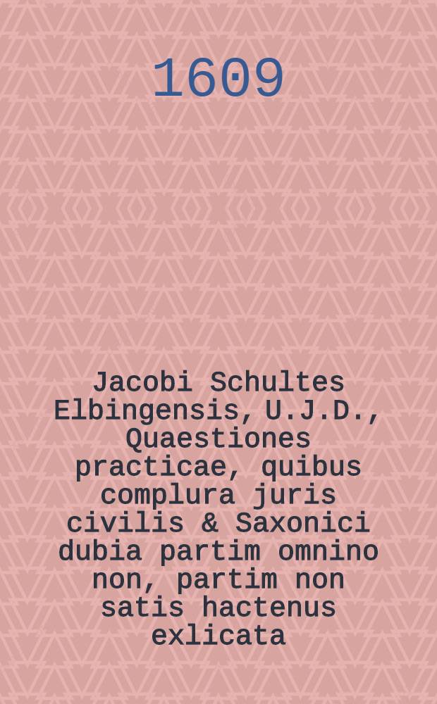 Jacobi Schultes Elbingensis, U.J.D., Quaestiones practicae, quibus complura juris civilis & Saxonici dubia partim omnino non, partim non satis hactenus exlicata, usu tamen forensi forentiβima; accurata brevitate pertractantur : Omnia in foro versantibus & utiles & fructuosae Cum triplici Indice, tum locupletissimo, tum in omnes partesususque accomodatissimo. [1]
