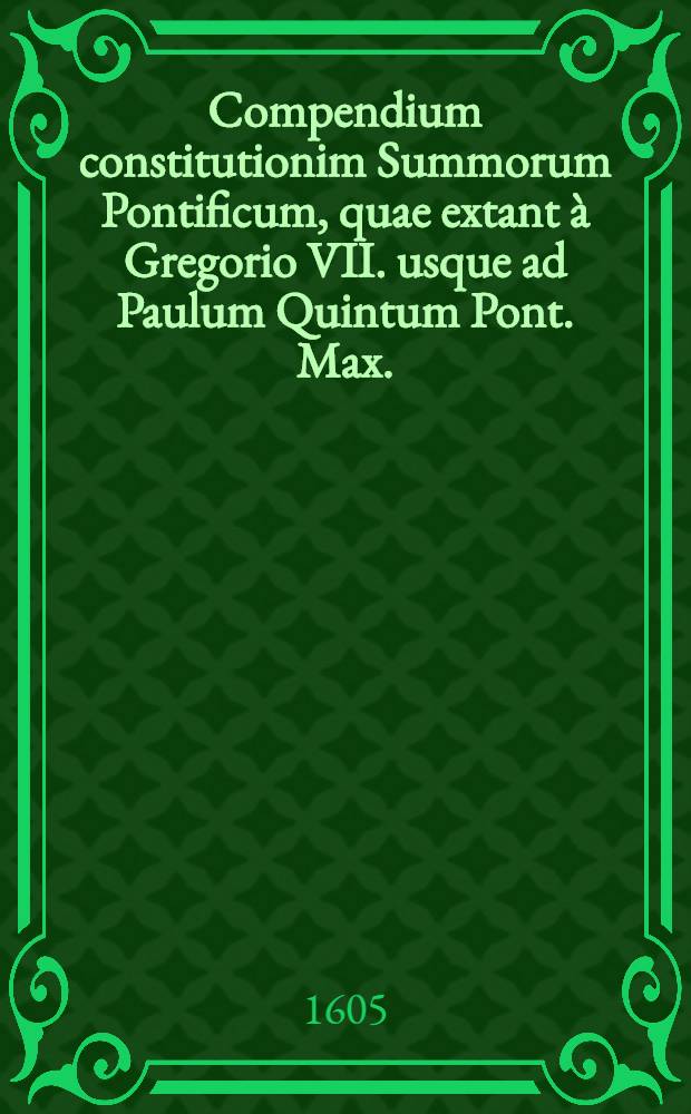 Compendium constitutionim Summorum Pontificum, quae extant à Gregorio VII. usque ad Paulum Quintum Pont. Max.
