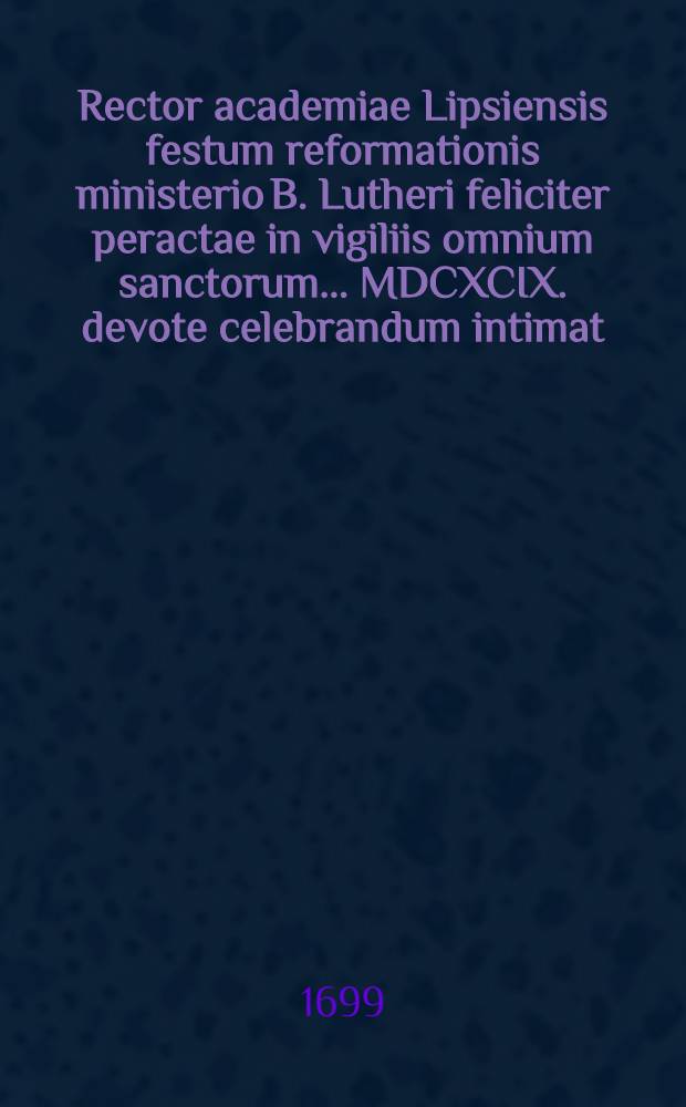 Rector academiae Lipsiensis festum reformationis ministerio B. Lutheri feliciter peractae in vigiliis omnium sanctorum ... MDCXCIX. devote celebrandum intimat