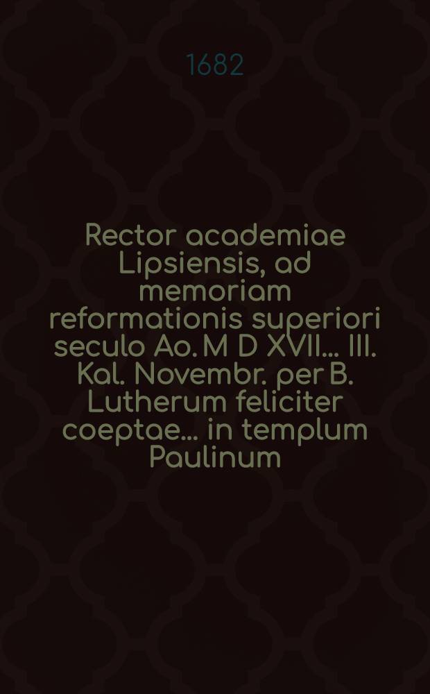 Rector academiae Lipsiensis, ad memoriam reformationis superiori seculo Ao. M D XVII. ... III. Kal. Novembr. per B. Lutherum feliciter coeptae ... in templum Paulinum ... invitat