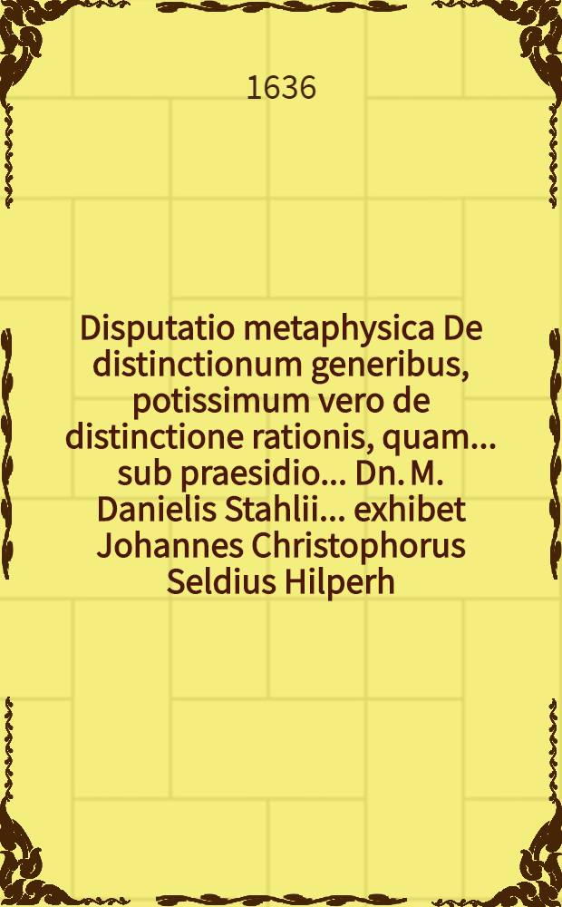 Disputatio metaphysica De distinctionum generibus, potissimum vero de distinctione rationis, quam ... sub praesidio ... Dn. M. Danielis Stahlii ... exhibet Johannes Christophorus Seldius Hilperh. Franc. ad d. 5. Februar.