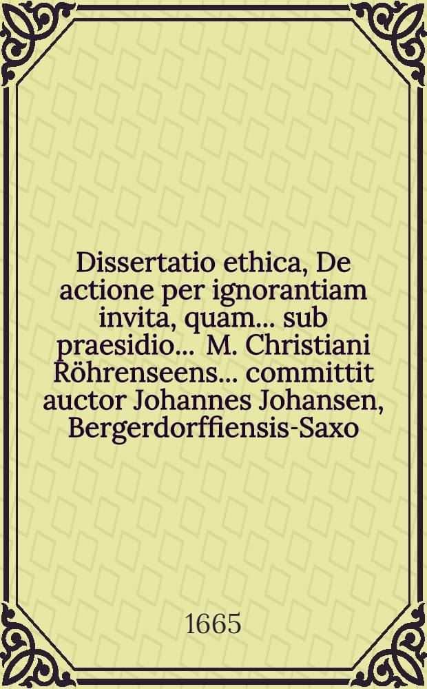 Dissertatio ethica, De actione per ignorantiam invita, quam ... sub praesidio ... M. Christiani Röhrenseens ... committit auctor Johannes Johansen, Bergerdorffiensis-Saxo. habebitur ad d. 22. Februarij ...