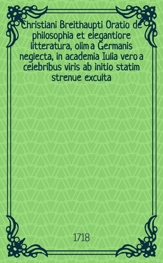 Christiani Breithaupti Oratio de philosophia et elegantiore litteratura, olim a Germanis neglecta, in academia Iulia vero a celebribus viris ab initio statim strenue exculta, qua ... auspicatur, habita ... d. XXII. Martii MDCCXVIII.