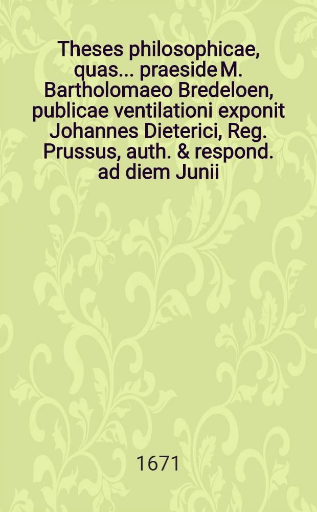 Theses philosophicae, quas ... praeside M. Bartholomaeo Bredeloen, publicae ventilationi exponit Johannes Dieterici, Reg. Prussus, auth. & respond. ad diem Junii ...