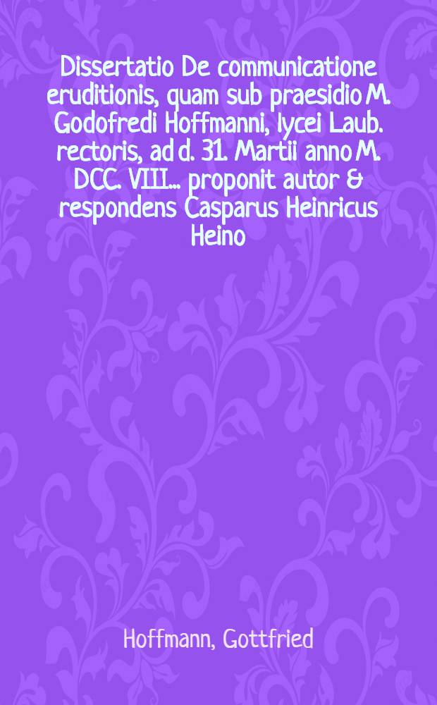 Dissertatio De communicatione eruditionis, quam sub praesidio M. Godofredi Hoffmanni, lycei Laub. rectoris, ad d. 31. Martii anno M. DCC. VIII. ... proponit autor & respondens Casparus Heinricus Heino, Laub.