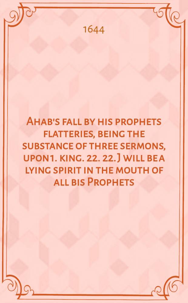 Ahab's fall by his prophets flatteries, being the substance of three sermons, upon 1. king. 22. 22. J will be a lying spirit in the mouth of all bis Prophets : The first sermon preached before the honourable the commons house of parliament, the second before the honourable the lord major of London ..., the third at the abbey church in Westminster ..