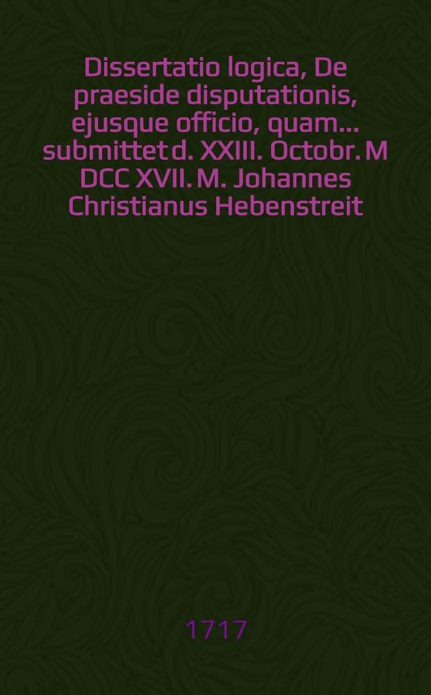 Dissertatio logica, De praeside disputationis, ejusque officio, quam ... submittet d. XXIII. Octobr. M DCC XVII. M. Johannes Christianus Hebenstreit