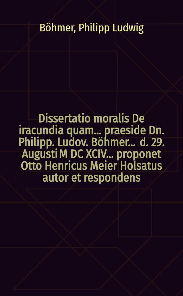 Dissertatio moralis De iracundia quam ... praeside Dn. Philipp. Ludov. Böhmer ... d. 29. Augusti M DC XCIV. ... proponet Otto Henricus Meier Holsatus autor et respondens