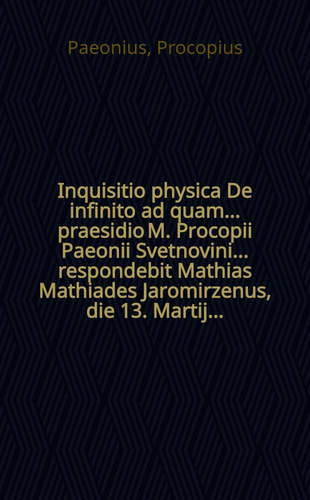 Inquisitio physica De infinito ad quam ... praesidio M. Procopii Paeonii Svetnovini ... respondebit Mathias Mathiades Jaromirzenus, die 13. Martij ...
