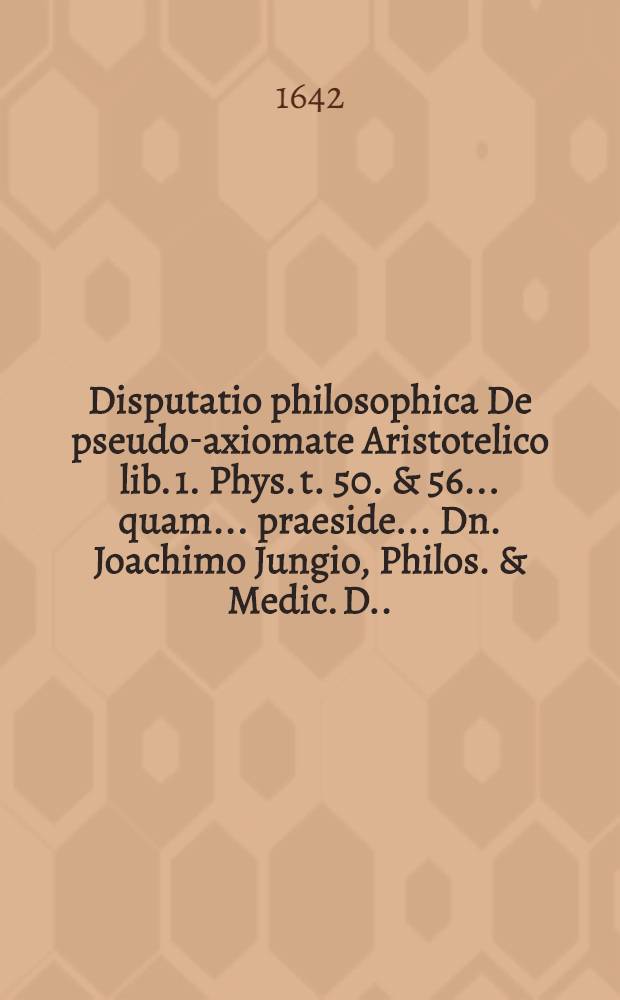 Disputatio philosophica De pseudo-axiomate Aristotelico lib. 1. Phys. t. 50. & 56. ... quam ... praeside ... Dn. Joachimo Jungio, Philos. & Medic. D. ... proponit Caspar Westermannus Hamburgensis, ad diem 12. Novembris