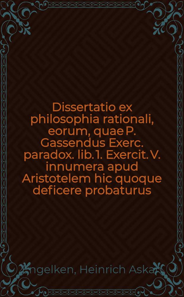 Dissertatio ex philosophia rationali, eorum, quae P. Gassendus Exerc. paradox. lib. 1. Exercit. V. innumera apud Aristotelem hic quoque deficere probaturus ... quam ... praeside M. Henrico Ascanio Engelke, Roctoch. Meclenburg. ... anno M. DC. XCIX. d. April. proponit Joh. Christianus Pauli, Zittav. Lus.