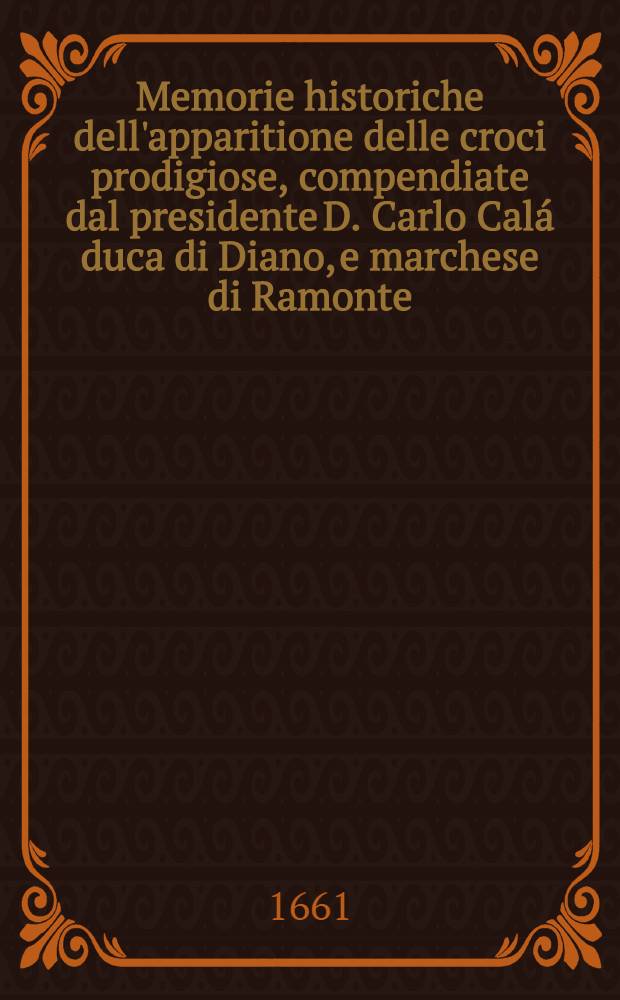 Memorie historiche dell'apparitione delle croci prodigiose, compendiate dal presidente D. Carlo Cal&aacute; duca di Diano, e marchese di Ramonte