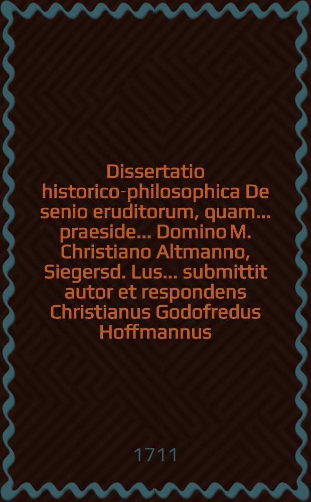 Dissertatio historico-philosophica De senio eruditorum, quam ... praeside ... Domino M. Christiano Altmanno, Siegersd. Lus. ... submittit autor et respondens Christianus Godofredus Hoffmannus, Laub. Lus. ad d. 3. Octob. ... M DCC XI.