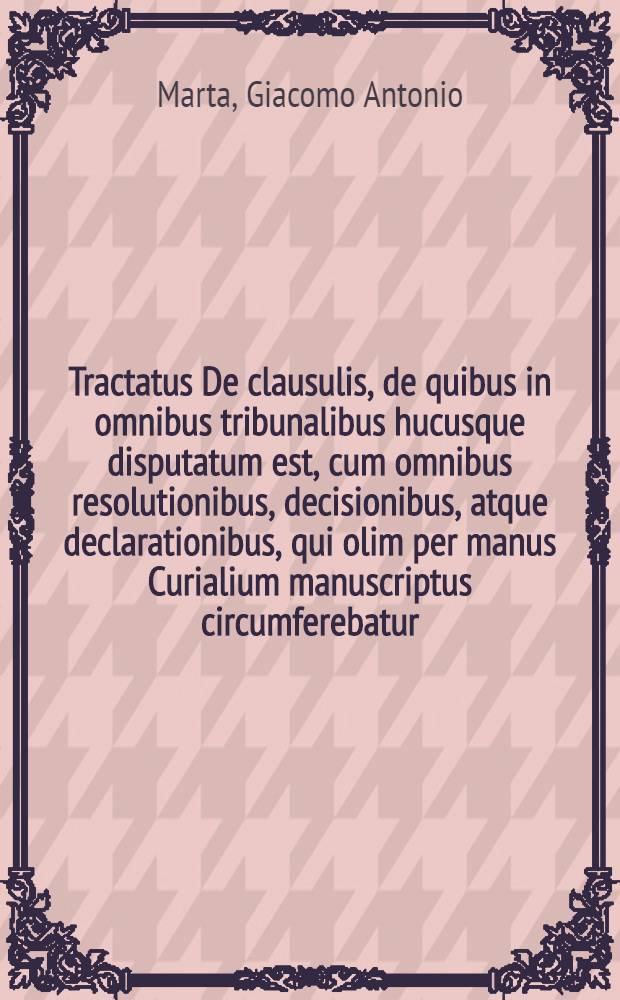Tractatus De clausulis, de quibus in omnibus tribunalibus hucusque disputatum est, cum omnibus resolutionibus, decisionibus, atque declarationibus, qui olim per manus Curialium manuscriptus circumferebatur, cum plurimis additionibus primum impressus, nunc secundo editus cum novis, atque omnibus clausulis ... A. Doctore Marta : Omnibus iudicibus, advocatis, et procuratoribus ... utilis ... quarum clausularum materias, primus index ... ostendit