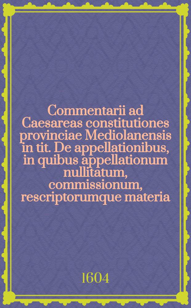 Commentarii ad Caesareas constitutiones provinciae Mediolanensis in tit. De appellationibus, in quibus appellationum nullitatum, commissionum, rescriptorumque materia ... explicatur, & diversarum civitatum pleraque statuta ... elucidantur