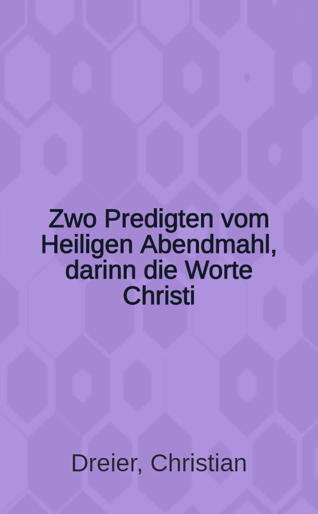 Zwo Predigten vom Heiligen Abendmahl, darinn die Worte Christi: Das ist mein Leib, das ist mein Blut, auβ der Schrifft und alten Apostolischen Kirchen Lehre eigentlich erkläret und auβgeleget werden ...