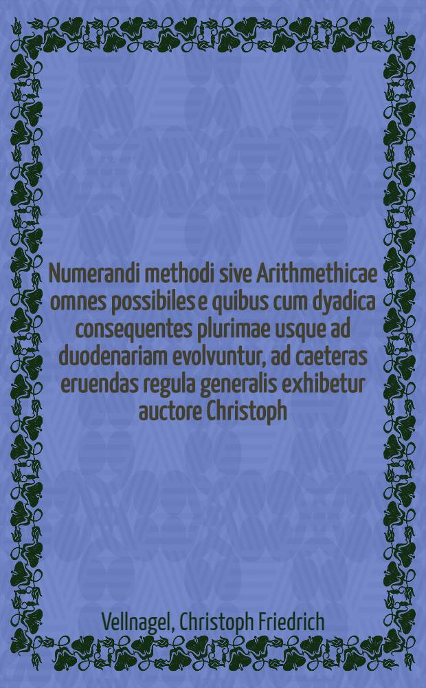 Numerandi methodi sive Arithmethicae omnes possibiles e quibus cum dyadica consequentes plurimae usque ad duodenariam evolvuntur, ad caeteras eruendas regula generalis exhibetur auctore Christoph. Frideric. Vellnagel Philos. Magistr.