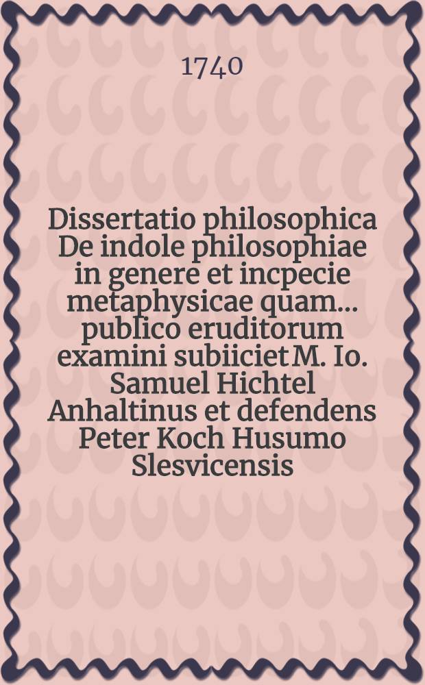 Dissertatio philosophica De indole philosophiae in genere et incpecie metaphysicae quam ... publico eruditorum examini subiiciet M. Io. Samuel Hichtel Anhaltinus et defendens Peter Koch Husumo Slesvicensis ... die Aprilis MDCCXXXX.