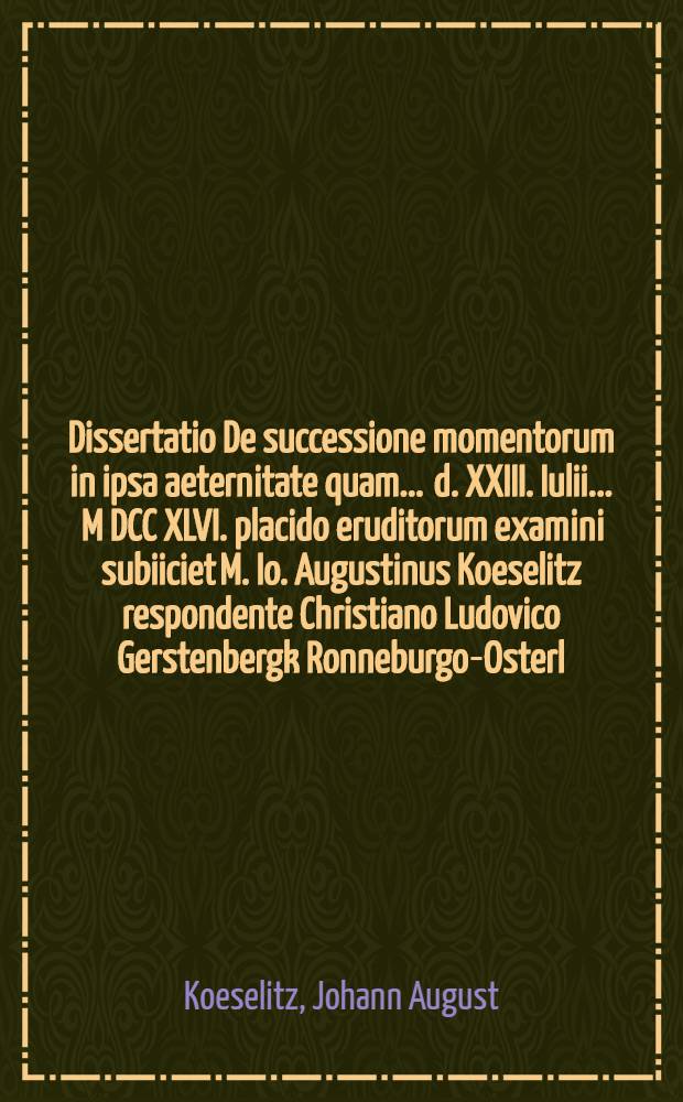 Dissertatio De successione momentorum in ipsa aeternitate quam ... d. XXIII. Iulii ... M DCC XLVI. placido eruditorum examini subiiciet M. Io. Augustinus Koeselitz respondente Christiano Ludovico Gerstenbergk Ronneburgo-Osterl.