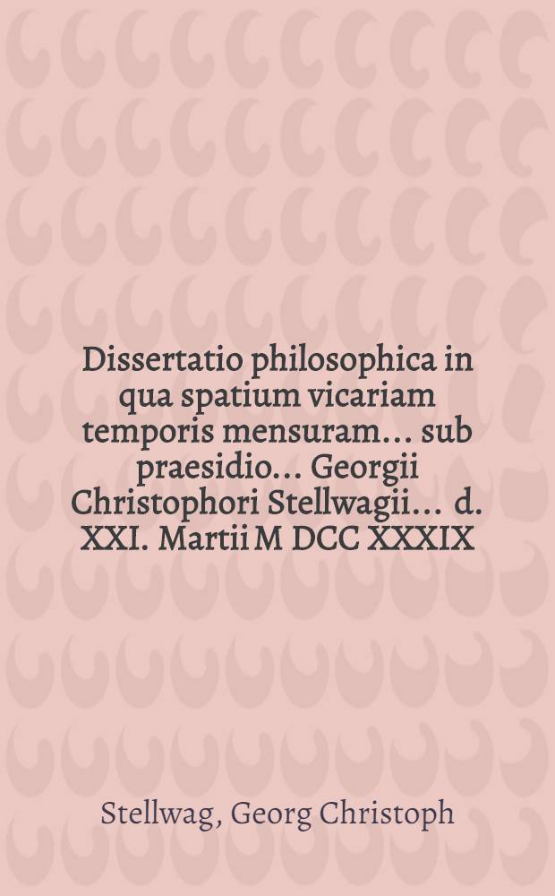 Dissertatio philosophica in qua spatium vicariam temporis mensuram ... sub praesidio ... Georgii Christophori Stellwagii ... d. XXI. Martii M DCC XXXIX. defendet auctor Andreas Weberus Islebio-Mansfeldensis ...