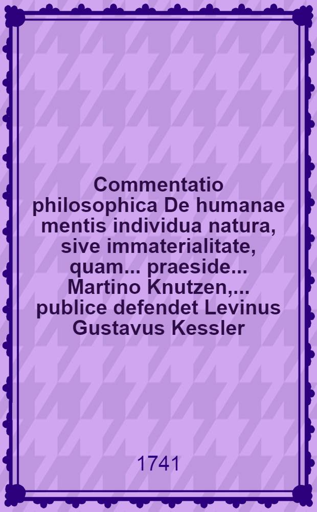 Commentatio philosophica De humanae mentis individua natura, sive immaterialitate, quam .... praeside ... Martino Knutzen, ... publice defendet Levinus Gustavus Kessler, Reg. Borussus ... anno MDCCXLI. d. VII. Novembris ...