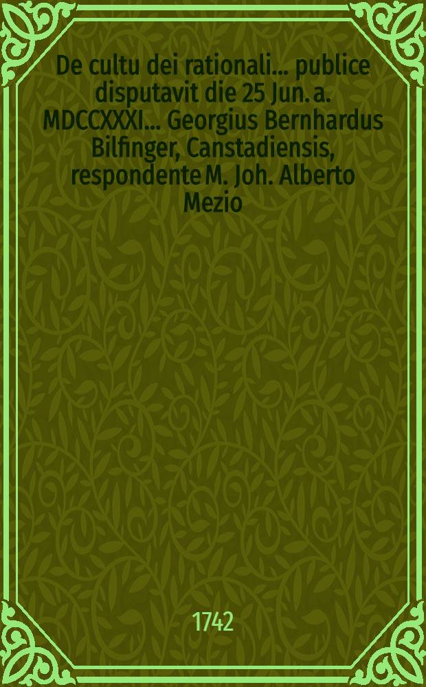 ... De cultu dei rationali ... publice disputavit die 25 Jun. a. MDCCXXXI. ... Georgius Bernhardus Bilfinger, Canstadiensis, respondente M. Joh. Alberto Mezio, Ludwigsburgensi