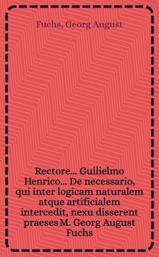 Rectore ... Guilielmo Henrico ... De necessario, qui inter logicam naturalem atque artificialem intercedit, nexu disserent praeses M. Georg August Fuchs, Erfordiensis et respondens Andreas Raab, Neustadio ad ayssum Francus ... M DCC XXXVIII. d. 1. Octobr.