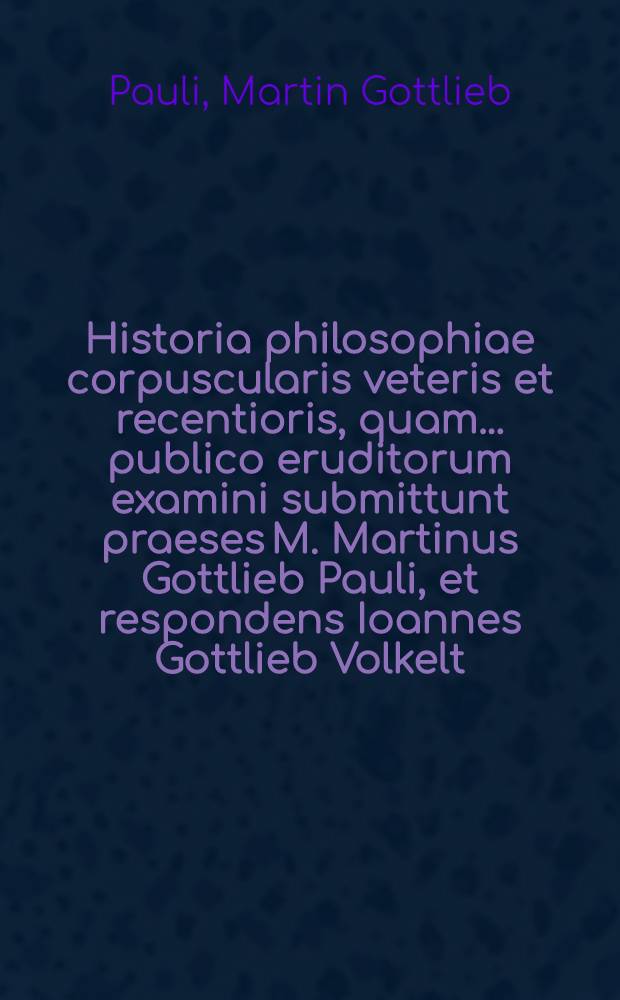 Historia philosophiae corpuscularis veteris et recentioris, quam ... publico eruditorum examini submittunt praeses M. Martinus Gottlieb Pauli, et respondens Ioannes Gottlieb Volkelt, Laub. Lus. Lipsiae d. X. April. MDCCXXXXV.