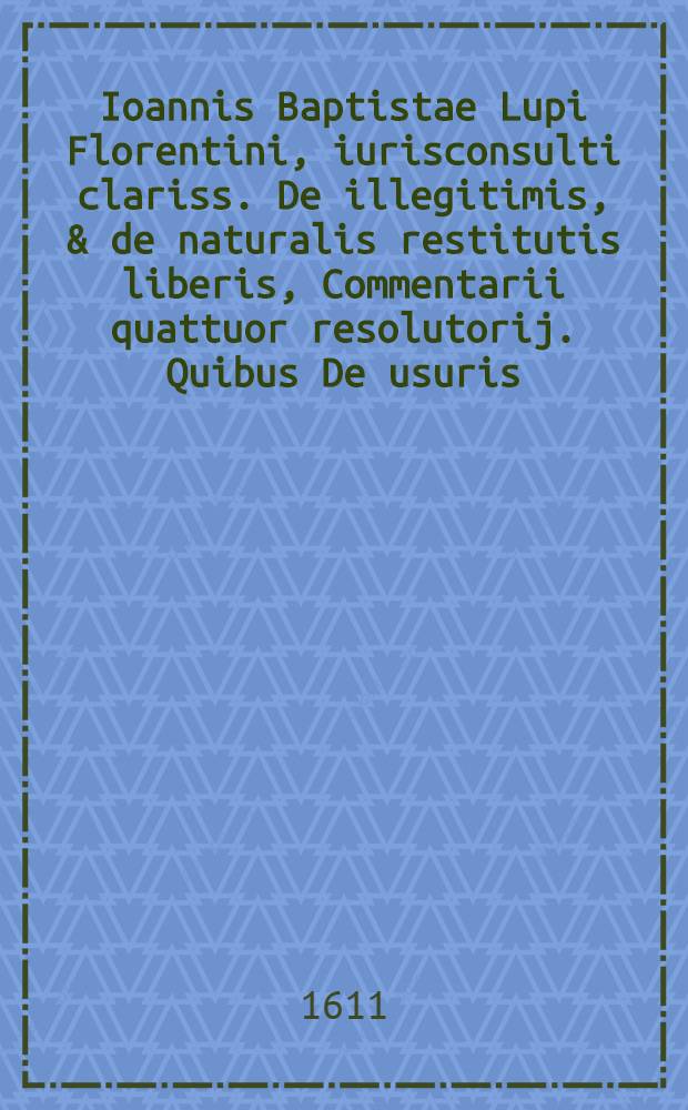 Ioannis Baptistae Lupi Florentini, iurisconsulti clariss. De illegitimis, & de naturalis restitutis liberis, Commentarii quattuor resolutorij. Quibus De usuris, & illicitis contractibus, alias evulgatus eiusdem auctoris accessit Tractatus : Omnibus, tum in utroque foro versantibus, tum in scholis ... iura profitentibus ... utiles, & necessarii